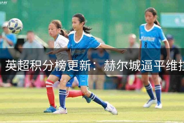英超积分榜更新：赫尔城逼平维拉保持不败
